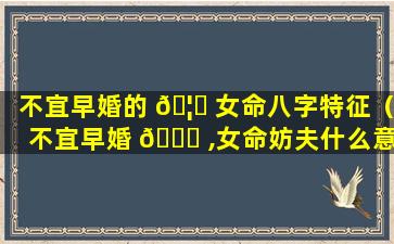 不宜早婚的 🦁 女命八字特征（不宜早婚 🐟 ,女命妨夫什么意思）